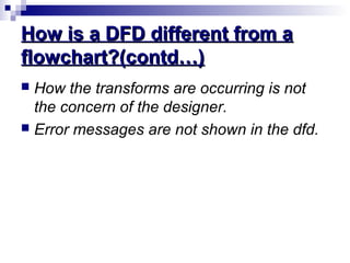 How is a DFD different from aHow is a DFD different from a
flowchart?(contd…)flowchart?(contd…)
 How the transforms are occurring is not
the concern of the designer.
 Error messages are not shown in the dfd.
 