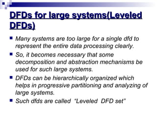DFDs for large systems(LeveledDFDs for large systems(Leveled
DFDs)DFDs)
 Many systems are too large for a single dfd to
represent the entire data processing clearly.
 So, it becomes necessary that some
decomposition and abstraction mechanisms be
used for such large systems.
 DFDs can be hierarchically organized which
helps in progressive partitioning and analyzing of
large systems.
 Such dfds are called “Leveled DFD set”
 