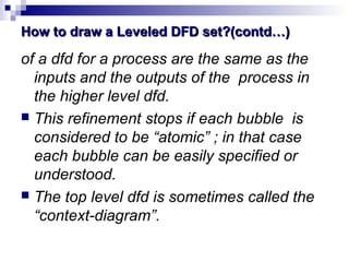 How to draw a Leveled DFD set?(contd…)How to draw a Leveled DFD set?(contd…)
of a dfd for a process are the same as the
inputs and the outputs of the process in
the higher level dfd.
 This refinement stops if each bubble is
considered to be “atomic” ; in that case
each bubble can be easily specified or
understood.
 The top level dfd is sometimes called the
“context-diagram”.
 