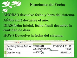Funciones de Fecha
AHORA() devuelve fecha y hora del sistema.
AÑO(valor) devuelve el año.
DIAS(fecha inicial, fecha final) devuelve la 
cantidad de días.
HOY() Devuelve la fecha del sistema.
 