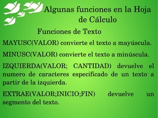 Algunas funciones en la Hoja 
de Cálculo
Funciones de Texto
MAYUSC(VALOR) convierte el texto a mayúscula.
MINUSC(VALOR) convierte el texto a minúscula.
IZQUIERDA(VALOR;  CANTIDAD)  devuelve  el 
numero  de  caracteres  especificado  de  un  texto  a 
partir de la izquierda.
EXTRAE(VALOR;INICIO;FIN)  devuelve  un 
segmento del texto.
 