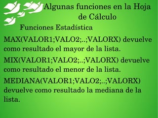 Algunas funciones en la Hoja 
de Cálculo
Funciones Estadística
MAX(VALOR1;VALO2;..;VALORX) devuelve 
como resultado el mayor de la lista.
MIX(VALOR1;VALO2;..;VALORX) devuelve 
como resultado el menor de la lista.
MEDIANA(VALOR1;VALO2;..;VALORX) 
devuelve como resultado la mediana de la 
lista.
 
