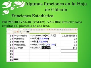 Algunas funciones en la Hoja 
de Cálculo
Funciones Estadística
PROMEDIO(VALOR1;VALO2;..;VALORX) devuelve como 
resultado el promedio de una lista.
 