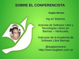 Ing en Sistema.
Activista de Software Libre y
Tecnologías Libres en
Barinas – Venezuela.
Instructor de la Academia de
Software Libre Barinas.
@duglasmoreno
Http://www.duglasm.com.ve
SOBRE EL CONFERENCISTA
Duglas Moreno
 