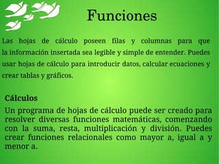 Funciones
Cálculos
Un programa de hojas de cálculo puede ser creado para
resolver diversas funciones matemáticas, comenzando
con la suma, resta, multiplicación y división. Puedes
crear funciones relacionales como mayor a, igual a y
menor a.
Las hojas de cálculo poseen filas y columnas para que
la información insertada sea legible y simple de entender. Puedes
usar hojas de cálculo para introducir datos, calcular ecuaciones y
crear tablas y gráficos.
 