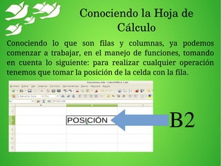Conociendo la Hoja de 
Cálculo
Conociendo lo que son filas y columnas, ya podemos
comenzar a trabajar, en el manejo de funciones, tomando
en cuenta lo siguiente: para realizar cualquier operación
tenemos que tomar la posición de la celda con la fila.
B2
 