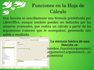 Funciones en la Hoja de 
Cálculo
Una función es sencillamente una fórmula predefinida por
LibreOffice, aunque también pueden ser definidas por los
usuarios avanzados, que realiza un cálculo a partir de los
argumentos (valores) que le acompañan, generando una
salida o resultado.
La sintaxis básica de una
función es:
nombre_función(argumento1;
argumento2;argumento3;...;ar
gumentox)
 