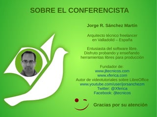 Arquitecto técnico freelancer
en Valladolid – España
Entusiasta del software libre.
Disfruto probando y enseñando
herramientas libres para producción
Fundador de:
www.jltecnicos.com
www.xferica.com
Autor de videotutoriales sobre LibreOffice
www.youtube.com/user/jorsanchezm
Twitter: @Xferica
Facebook: /jltecnicos
SOBRE EL CONFERENCISTA
Jorge R. Sánchez Martín
Gracias por su atención
 