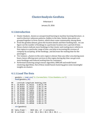 ClusterAnalysis-GeoData
Anbarasan S
January 23, 2016
4.1.Introduction
 Cluster Analysis , known as unsupervised learning in machine learning literature , is
used to discover unknown patterns, hidden in the data. Similar data points are
grouped together to form clusters, which share some commonality among them.
 From the geodata dataset, given the location details and their booking time , we can
figure out the number of bookings in a particular location over a period of time .
 Dense clusters indicate more bookings in that cluster and routing more vehicles in
that region in a particular range of time ,can help in increasing the revenue of
company by accepting all the bookings , and decrease the waiting time for the
passengers .
 For instance .,clusters in the cairo region is denser than any other area during noon
hours ,hence offering more services in this region during day time can get even
more bookings and reduced waiting time for customers.
 Performed Clustering using k-means algorithm, DBSCAN and model based
clustering algorithms. Out of these model based clustering gives some meaningful
insights on clusters
4.1.1.Load The Data
geodata = read.csv("G:/Careem/Data files/GeoData.csv")
head(geodata,10)
## Latitude Longitude booking_time
## 1 30.05464 31.49216 6:09:21 PM
## 2 30.05464 31.49216 6:09:14 PM
## 3 30.05900 31.49587 6:09:11 PM
## 4 30.07490 31.24056 6:09:00 PM
## 5 30.05646 31.48968 6:08:56 PM
## 6 30.05900 31.49587 6:08:48 PM
## 7 30.05646 31.48968 6:08:45 PM
## 8 30.05900 31.49587 6:08:41 PM
## 9 30.05646 31.48968 6:08:33 PM
## 10 30.05646 31.48968 6:08:26 PM
str(geodata)
## 'data.frame': 3029 obs. of 3 variables:
## $ Latitude : num 30.1 30.1 30.1 30.1 30.1 ...
 