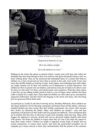 “ A dime of hope is all we pray,
Forgotten by humanity we stay.
We're the children of light,
Yet in the darkness we sway. ”
Walking on the streets like ghosts in tattered clothes. Lonely souls with faces that reflect the
hardships they have been through in their lives and eyes that gleam like pearls telling a story we
know nothing about. They are the unnoticed and unattended future of a country that believes
children are a form of god and yet leave them to perish in this cold, cruel world. Every year
more than 60,000 children go missing in India. Some duped, some kidnapped and while others
are simply handed over by their own families out of desperation to sustain themselves. The
children are born to parents who are helpless, and need an extra pair of hands to be able to cater
for them in a dire state! For them, extra hands means extra manpower. What they don't realize
is that they are just adding another mouth to feed in a sea of hunger where millions like them
suffer everyday for a single meal. These deprived children are often taken up by unscrupulous
organized child-mafias and then forced into begging in the streets and alleys, thus becoming
part of a gruesome billion dollar trade.
As portrayed so vividly by the Oscar-winning movie, Slumdog Millionare, these children are
like sheep, herded by wolves that drug, manipulate and dispose them off like objects. And since
disabled children get more money than their healthy counterparts, the owners often increase
their profits by exploiting the bodies. Many such children are maimed - arms and legs
amputated, acid poured over their bodies and eyes gouged out ruthlessly. These mutilations then
act as trophies that they have to showcase to gain more sympathy when they beg. Many child
beggars are addicted to solvents, alcohol and charras (powerful Afghan hashish often laced
with opium). This helps the children to forget where they are, but it also helps the captors to
keep them under control. Children are taught to approach certain kinds of people and use
certain mannerisms, to extract more money; and when the good-willed bystanders out of
sympathy give money directly to them, they unintentionally feed the pockets of the criminals
 