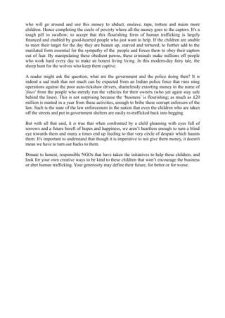 who will go around and use this money to abduct, enslave, rape, torture and maim more
children. Hence completing the circle of poverty where all the money goes to the captors. It's a
tough pill to swallow; to accept that this flourishing form of human trafficking is largely
financed and enabled by good-hearted people who just want to help. If the children are unable
to meet their target for the day they are beaten up, starved and tortured; to further add to the
mutilated form essential for the sympathy of the people and forces them to obey their captors
out of fear. By manipulating these obedient pawns, these criminals make millions off people
who work hard every day to make an honest living living. In this modern-day fairy tale, the
sheep hunt for the wolves who keep them captive.
A reader might ask the question, what are the government and the police doing then? It is
indeed a sad truth that not much can be expected from an Indian police force that runs sting
operations against the poor auto-rickshaw drivers, shamelessly extorting money in the name of
'fines' from the people who merely run the vehicles for their owners (who yet again stay safe
behind the lines). This is not surprising because the ‘business’ is flourishing; as much as £20
million is minted in a year from these activities, enough to bribe these corrupt enforcers of the
law. Such is the state of the law enforcement in the nation that even the children who are taken
off the streets and put in government shelters are easily re-trafficked back into begging.
But with all that said, it is true that when confronted by a child gleaming with eyes full of
sorrows and a future bereft of hopes and happiness, we aren’t heartless enough to turn a blind
eye towards them and many a times end up feeding to that very circle of despair which haunts
them. It's important to understand that though it is imperative to not give them money, it doesn't
mean we have to turn our backs to them.
Donate to honest, responsible NGOs that have taken the initiatives to help these children, and
look for your own creative ways to be kind to these children that won’t encourage the business
or abet human trafficking. Your generosity may define their future, for better or for worse.
 