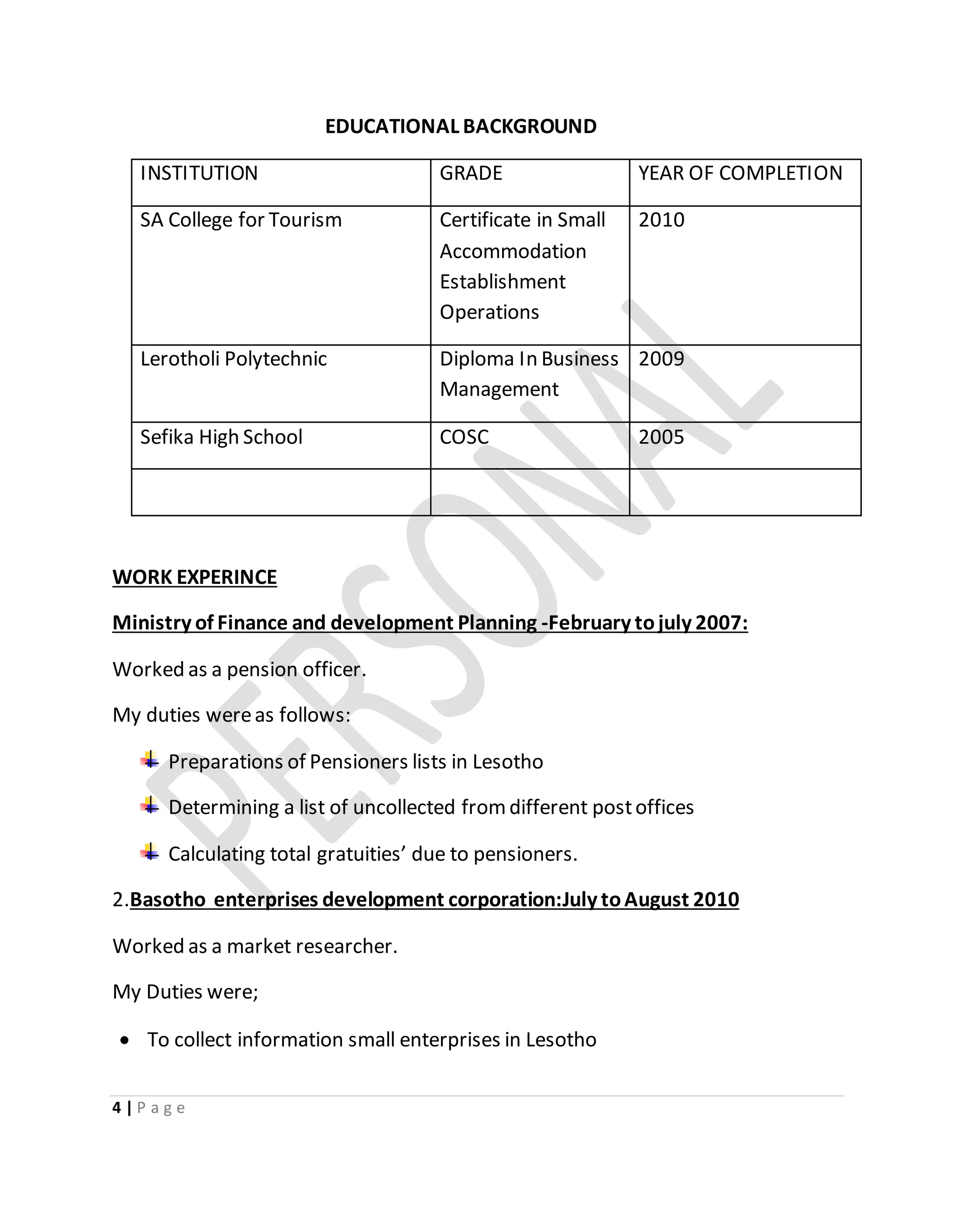 4 | P a g e
EDUCATIONAL BACKGROUND
INSTITUTION GRADE YEAR OF COMPLETION
SA College for Tourism Certificate in Small
Accommodation
Establishment
Operations
2010
Lerotholi Polytechnic Diploma In Business
Management
2009
Sefika High School COSC 2005
WORK EXPERINCE
Ministry of Finance and development Planning -February tojuly 2007:
Worked as a pension officer.
My duties wereas follows:
Preparations of Pensioners lists in Lesotho
Determining a list of uncollected fromdifferent postoffices
Calculating total gratuities’ due to pensioners.
2.Basotho enterprises development corporation:July toAugust 2010
Worked as a market researcher.
My Duties were;
 To collect information small enterprises in Lesotho
 