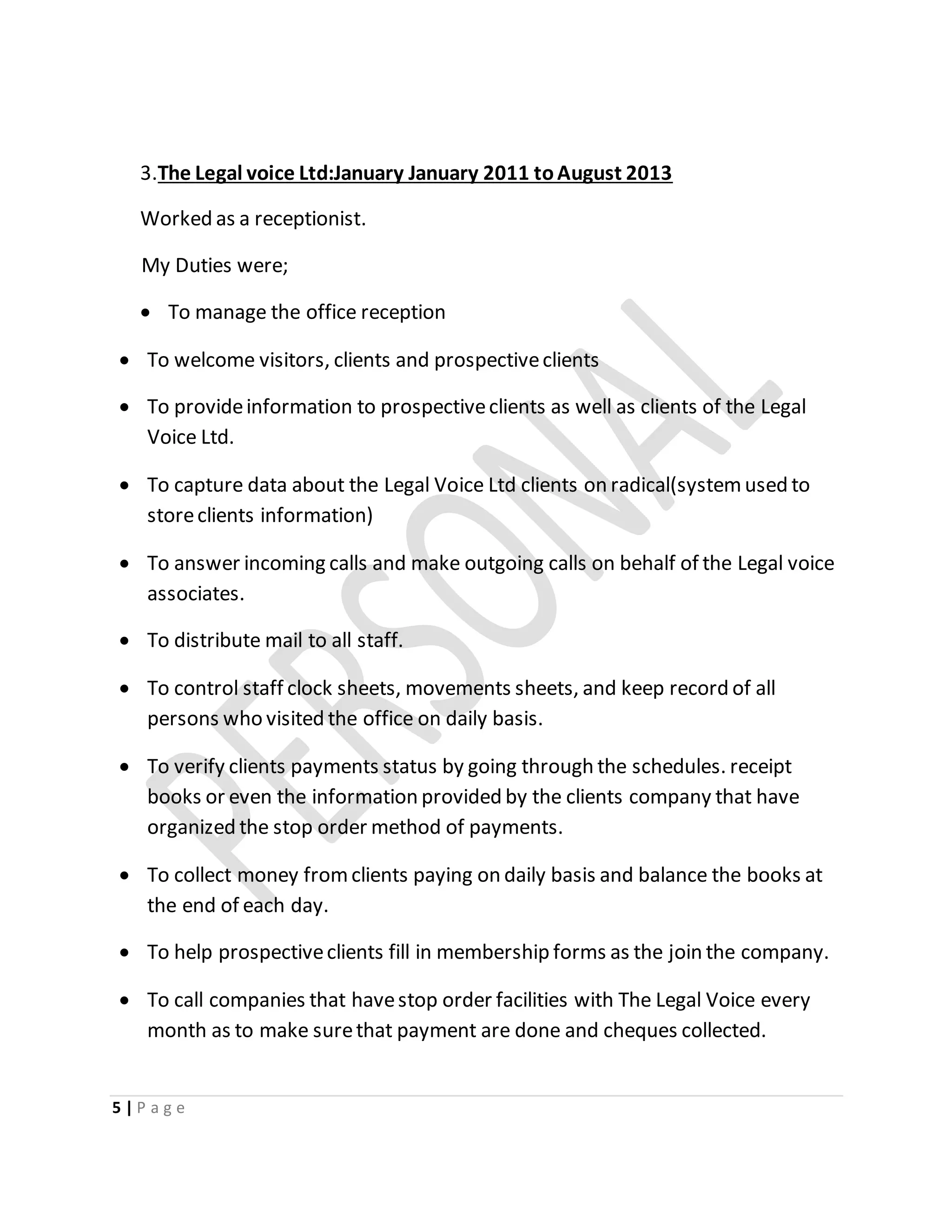 5 | P a g e
3.The Legal voice Ltd:January January 2011 toAugust 2013
Worked as a receptionist.
My Duties were;
 To manage the office reception
 To welcome visitors, clients and prospectiveclients
 To provideinformation to prospectiveclients as well as clients of the Legal
Voice Ltd.
 To capture data about the Legal Voice Ltd clients on radical(systemused to
storeclients information)
 To answer incoming calls and make outgoing calls on behalf of the Legal voice
associates.
 To distribute mail to all staff.
 To control staff clock sheets, movements sheets, and keep record of all
persons who visited the office on daily basis.
 To verify clients payments status by going through the schedules. receipt
books or even the information provided by the clients company that have
organized the stop order method of payments.
 To collect money fromclients paying on daily basis and balance the books at
the end of each day.
 To help prospectiveclients fill in membership forms as the join the company.
 To call companies that havestop order facilities with The Legal Voice every
month as to make surethat payment are done and cheques collected.
 