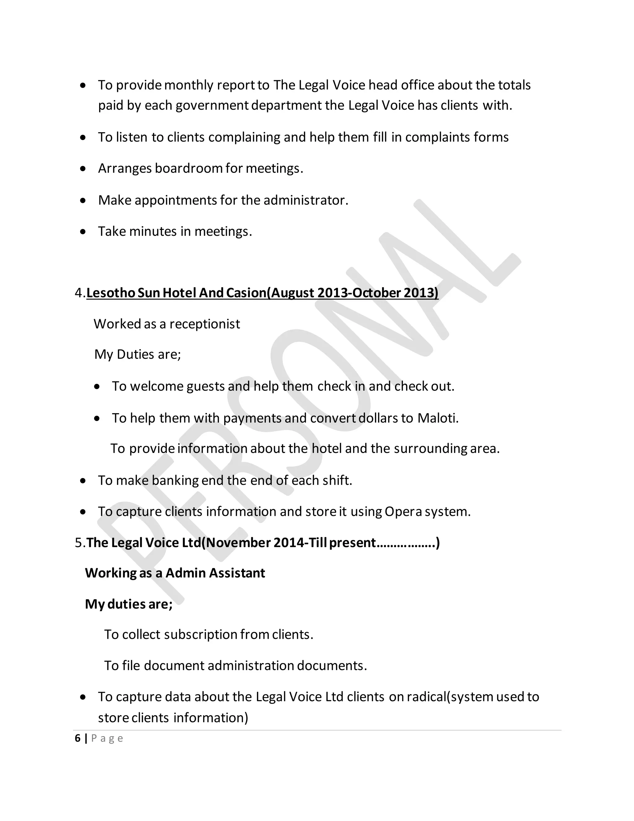 6 | P a g e
 To providemonthly reportto The Legal Voice head office about the totals
paid by each governmentdepartment the Legal Voice has clients with.
 To listen to clients complaining and help them fill in complaints forms
 Arranges boardroomfor meetings.
 Make appointments for the administrator.
 Take minutes in meetings.
4.LesothoSunHotel AndCasion(August 2013-October 2013)
Worked as a receptionist
My Duties are;
 To welcome guests and help them check in and check out.
 To help them with payments and convertdollars to Maloti.
To provideinformation about the hotel and the surrounding area.
 To make banking end the end of each shift.
 To capture clients information and storeit using Opera system.
5.The Legal Voice Ltd(November 2014-Tillpresent……………..)
Working as a Admin Assistant
My duties are;
To collect subscription fromclients.
To file document administration documents.
 To capture data about the Legal Voice Ltd clients on radical(systemused to
storeclients information)
 