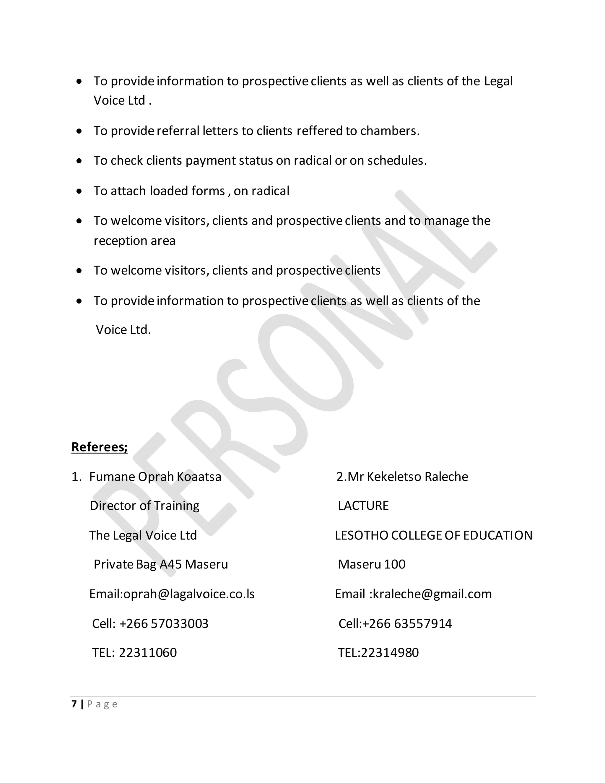 7 | P a g e
 To provideinformation to prospectiveclients as well as clients of the Legal
Voice Ltd .
 To providereferral letters to clients reffered to chambers.
 To check clients payment status on radical or on schedules.
 To attach loaded forms , on radical
 To welcome visitors, clients and prospectiveclients and to manage the
reception area
 To welcome visitors, clients and prospectiveclients
 To provideinformation to prospectiveclients as well as clients of the
Voice Ltd.
Referees;
1. Fumane Oprah Koaatsa 2.Mr Kekeletso Raleche
Director of Training LACTURE
The Legal Voice Ltd LESOTHO COLLEGEOF EDUCATION
PrivateBag A45 Maseru Maseru 100
Email:oprah@lagalvoice.co.ls Email :kraleche@gmail.com
Cell: +266 57033003 Cell:+266 63557914
TEL: 22311060 TEL:22314980
 