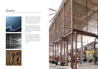 Screens
Add a touch of exoticism to your next shop,
restaurant or bar fit out with one of Axolotl’s
beautifully crafted metal screens. Choose
from a range of standard screens or create
one customised to your specifications.
With Axolotl’s ability to lasercut or router
any design, screens and feature walls can
be bonded with a multitude of metals and
effects to create an individual statement for
your next project.
The visual impact doesn’t give away the
cost savings realised from producing the
screens with Axolotl metal rather than solid
bronze - just another reason to consider
metal bonding as a superior alternative to
cast metal.
 