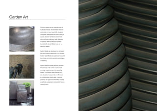 Garden Art
Outdoor spaces are an essential part of
Australian lifestyle. Axolotl Metal features
extensively in many beautifully designed
courtyards, backyards and other open-air
spaces. Exterior architectural elements
such as bowls, planters, water features,
sculptures, feature walls and screens
bonded with Axolotl Metal make for a
stunning feature.
Axolotl Metals are developed to withstand
the harsh external elements of our climate.
Axolotl Aged Metals are patina’ed to a point
then frozen in time to prevent further aging
or leaching.
Axolotl Metal is equally pertinent whether
it be a large scale rusted sculpture set
amongst towering trees in a sprawling
estate, or a tranquil water feature and
row of planter boxes in Zinc or Bronze in
a contemporary urban oasis. Luscious
greenery set against Axolotl Metal creates
a perfectly juxtaposed composition for any
outdoor room.
 