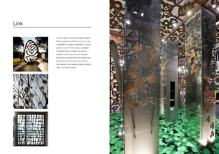 Link
Link is a range of carved and blasted glass
with an applied rust finish to one face. Link
is available in a range of standard or custom
patterns and the Rust coating is available
in orange, brown or black. Link can be
supplied on flat or formed textured glass
with the front treated face matt blasted and
rust coated, and the rear face carved or
matt blasted to the selected pattern offering
depth and tridemensiality.
 