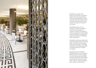 Axolotl Metal is a specialist metal
application company which manufactures
authentic and unique metal coatings for
interior and exterior applications. It utilises
a proprietary technology developed by the
company, whereby semi-precious metal in
a liquid form is bonded to the surface of
any substrate.
Axolotl Metals provide a source of
inspiration for architects and designers.
They extend both the design and
construction potential of any substrate by
lending it the appearance of solid metal with
none of the restrictions. Once applied, the
surface can be treated as if solid allowing
endless finished effects.
Axolotl Metal’s technical and design team is
dedicated to assisting all areas of the design
market - architecture, furniture, signage,
sculpture and shop fittings - to fully realise
the potential of Axolotl Metals. We provide
a customised service from conception
to completion.
Substrates that can be bonded with
Axolotl Metal include, but are not limited to,
MDF, timber, plaster, ceramics, fibreglass,
concrete, acrylic, glass and steel. Metals
that can be applied using the Axolotl Metal
technique include bronze, brass, copper,
pewter, nickel, zinc, graphite and stainless
steel, in addition to a range of alloys.
 