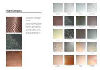 Metal Samples
The samples pictured fetaure only a small
selection of what can be achieved with
Axolotl Metal.
Once Axolotl Metal is applied to a substrate
it can be manipulated as if solid. Metal can
be sandblasted, engraved, burnishedand
linished and a multitude of different textures
and effects can be applied to create an
individual statement from patinated, aged
and rusty to the sleek and modern. Over
200 metals and alloys can be created.
Aluminium
Light Texture
Black Rust
Brass
Smooth
Bronze Pearl
Light Texture
Copper
Light Texture
Aluminium
Pitted
Brass Copper Florentine
Bronze Forge
Bronze Florentine
Pitted
Copper Pearl
Aluminium
Smooth
Brass Florentine
Linish
Bronze Brown
Florentine
Bronze Pearl
Smooth
Copper
Smooth
Aluminium
Standard Texture
Brass Florentine
Pseudo Smooth
Bronze Florentine
Bronze
Standard Patina
Copper Pearl
Smooth
 