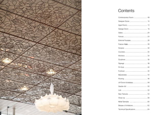 Contemporary Doors
Designer Doors
Aged Doors
Garage Doors
Gates
Fences
External Facades
Feature Walls
Screens
Counters
Kitchens
Sculpture
Signage
Fit-Outs
Furniture .......
Balustrades .............
Flooring ............
Lift Doors & Interiors
Garden Art
Link ...............
New Textures ..........
Close Up ......................
Metal Samples .............
Beware of Imitations
Technical Specifications ..........................
.............................. 08
...................................... 12
............................................ 14
........................................ 16
......................................................20
................................................... 24
.......................................... 26
................................................ 28
................................................. 30
..................................................32
................................................ 34
.................................................. 36
................................................. 38
..................................................40
......................................... 42
............................... 44
..................................... 46
..............................................48
............................................ 50
........................................ 52
............................... 54
..........................56
...............................60
................................62
64
Contents
 