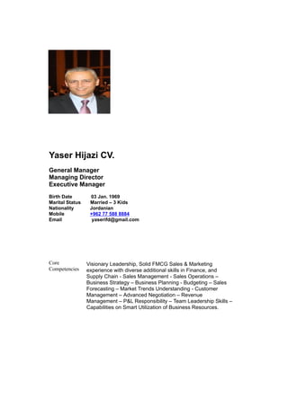 Yaser Hijazi CV.
General Manager
Managing Director
Executive Manager
Birth Date 03 Jan. 1969
Marital Status Married – 3 Kids
Nationality Jordanian
Mobile +962 77 588 8884
Email yaserifd@gmail.com
Core
Competencies
Visionary Leadership, Solid FMCG Sales & Marketing
experience with diverse additional skills in Finance, and
Supply Chain - Sales Management - Sales Operations –
Business Strategy – Business Planning - Budgeting – Sales
Forecasting – Market Trends Understanding - Customer
Management – Advanced Negotiation – Revenue
Management – P&L Responsibility – Team Leadership Skills –
Capabilities on Smart Utilization of Business Resources.
 