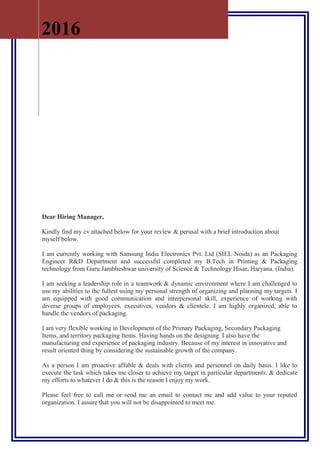 Dear Hiring Manager,
Kindly find my cv attached below for your review & perusal with a brief introduction about
myself below.
I am currently working with Samsung India Electronics Pvt. Ltd (SIEL Noida) as an Packaging
Engineer R&D Department and successful completed my B.Tech in Printing & Packaging
technology from Guru Jambheshwar university of Science & Technology Hisar, Haryana. (India).
I am seeking a leadership role in a teamwork & dynamic environment where I am challenged to
use my abilities to the fullest using my personal strength of organizing and planning my targets. I
am equipped with good communication and interpersonal skill, experience of working with
diverse groups of employees, executives, vendors & clientele. I am highly organized, able to
handle the vendors of packaging.
I am very flexible working in Development of the Primary Packaging, Secondary Packaging
Items, and territory packaging Items. Having hands on the designing. I also have the
manufacturing end experience of packaging industry. Because of my interest in innovative and
result oriented thing by considering the sustainable growth of the company.
As a person I am proactive affable & deals with clients and personnel on daily basis. I like to
execute the task which takes me closer to achieve my target in particular departments. & dedicate
my efforts to whatever I do & this is the reason I enjoy my work.
Please feel free to call me or send me an email to contact me and add value to your reputed
organization. I assure that you will not be disappointed to meet me.
2016
 
