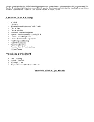 Extensive field experience with multiple trades including sandblaster, bobcat operator, frontend loader operator, boilermaker’s helper,
fiberglass & mainstream pipelining, Ironworker and forklift operator. Experience on various project sites including Syncrude, Suncor,
Swan Hills Treatment Centre Operated by Earth Tech/AECOM and the Alberta Pipeline.
Specialized Skills & Training:
• WHMIS
• H2S Alive
• Transportation of Dangerous Goods (TDG)
• OFA1(CPR)
• OH&S Certificate
• Petroleum Safety Training (PST)
• Pipeline Construction Safety Training (PCST)
• Confined Space Entry/Rescue
• Ground Disturbance for Supervisors
• Fire Extinguisher Training
• Fall Protection/Rescue
• Respiratory Protection
• Permit to Work & Permit Auditing
• Lockout-Tag out
Professional Development:
• HSE Leadership
• Incident Command
• System (ICS) 100
• Registered member of First Nations of Canada
References Available Upon Request
 