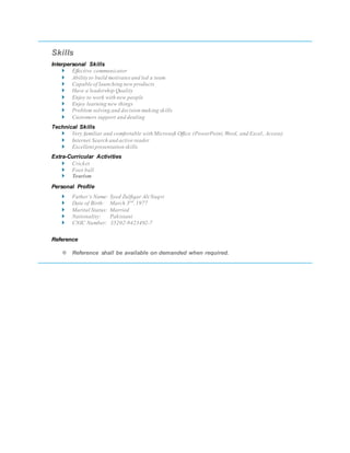 Skills
Interpersonal Skills
 Effective communicator
 Ability to build motivatesand led a team
 Capable of launching new products
 Have a leadership Quality
 Enjoy to work with new people
 Enjoy learning new things
 Problem solving and decision making skills
 Customers support and dealing
Technical Skills
 Very familiar and comfortable with Microsoft Office (PowerPoint,Word, and Excel, Access)
 Internet Search and active reader
 Excellent presentation skills
Extra-Curricular Activities
 Cricket
 Foot ball
 Tourism
Personal Profile
 Father’s Name: Syed Zulfiqar Ali Naqvi
 Date of Birth: March 3rd
,1977
 Marital Status: Married
 Nationality: Pakistani
 CNIC Number: 35202-9423492-7
Reference
 Reference shall be available on demanded when required.
 
