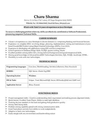 Charu Sharma
Flat no. 13, 1st floor, P & T colony, RT Nagar Bangalore India 560032
Mobile No: +91-9886619062, Email Id:Charu_89@ymail.com
BTech with Total 3.4 years of experience as Java Developer
To secure a challenging position where my skills can effectively contributed as Software Professional,
possessing competent Technical Skills.
CAREER SUMMARY
 3.5year’s of experience as a Java Developer in diverse domains i.e. comprising Banking and Financial Services.
 Experience on complete SDLC involving design, planning, implementation, testing and maintenance of java
based FinacleCRM Product using Object Oriented technology (OOPs), Core JAVA.
 Experience in developing web applications using J2EE and Java components.
 Good Experience in Database Design Skills, PL/SQL queries writing, Oracle.
 Excellent problem solving skills with a strong technical background and good interpersonal skills.
 Having good knowledge of Advanced Java/J2EE Technologies (Servlets), SQL, PLSQL, JavaScript, HTML..
 Flexibility to work with new technologies.
TECHNICAL SKILLS
Programming Languages: Core Java, Multithreading, Servlets,Collections, Data Structures
RDBMS: SQL Server, Oracle 11g,JDBC
Operating System Windows
IDE & Tools: Eclipse , Toad, Microsoft SQL Server, ER Studio,QA4J tool, SART tool
Application Server: JBoss, Pramati
FUNCTIONAL SKILLS
 Project management skills – Good in understanding client requirement and making process alignment timely.
 Quick learner, Excellent Team Player, Ability to meet tight deadlines.
 Training the new members in the team and getting them productive quickly.
 Strong client facing skills.
 Problem solving capability peered with strong communication skills.
 Good Team player and also have ability to work independently.
 Adaptive to learn new technologies.
 Easily mingle with any environment and hardworking nature
 