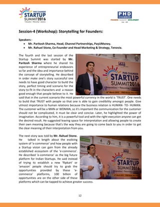 12
Session-4 (Workshop): Storytelling for Founders:
Speakers:-
 Mr. Paritosh Sharma, Head, Channel Partnerships, PayUMoney.
 Mr. Rahuel Stone, Co-Founder and Head Marketing & Strategy, Tenovia.
The fourth and the last session of the
Startup Summit was started by Mr.
Paritosh Sharma where he shared his
experience of entrepreneurial endeavors
so far and the idea and importance behind
the concept of storytelling. He described
in order make one’s story successful one
needs to have good character to build the
story, perfect timing and scenario for the
story to fit in the characters and a reason
good enough that people believe to it. He
said that in the current scenario the most powerful currency in the world is 'TRUST'. One needs
to build that TRUST with people so that one is able to gain credibility amongst people. Give
utmost importance to human relations because the business relation is HUMAN- TO- HUMAN.
The customer will be a MAN or WOMAN, so it's important the communication for the customer
should not be complicated, it must be clear and concise. Later, he highlighted the power of
imagination. According to him, it is a powerful tool and with the right execution anyone can get
the desired result. He suggested leaving space for interpretation and allowing people to create
their own meaning because that's the way they are going to come back to you in order to get
the clear meaning of their interpretation from you.
The next story was told by Mr. Rahuel Stone.
He talked in length about the evolving
system of 'e-commerce' and how people with
a Startup vision can gain from the already
established ecosystem of the 'e-commerce'.
He described 'e-commerce' as the big future
platform for Indian Startups. He said instead
of trying to establish a new 'flipkart' or
'amazon' people should try to grab the
opportunities provided by these 'e-
commerce' platforms, 100 billion of
opportunities are on the other side of these
platforms which can be tapped to achieve greater success.
 