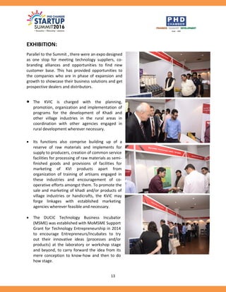 13
EXHIBITION:
Parallel to the Summit , there were an expo designed
as one stop for meeting technology suppliers, co-
branding alliances and opportunities to find new
customer base. This has provided opportunities to
the companies who are in phase of expansion and
growth to showcase their business solutions and get
prospective dealers and distributors.
 The KVIC is charged with the planning,
promotion, organization and implementation of
programs for the development of Khadi and
other village industries in the rural areas in
coordination with other agencies engaged in
rural development wherever necessary.
 Its functions also comprise building up of a
reserve of raw materials and implements for
supply to producers, creation of common service
facilities for processing of raw materials as semi-
finished goods and provisions of facilities for
marketing of KVI products apart from
organization of training of artisans engaged in
these industries and encouragement of co-
operative efforts amongst them. To promote the
sale and marketing of khadi and/or products of
village industries or handicrafts, the KVIC may
forge linkages with established marketing
agencies wherever feasible and necessary.
 The DUCIC Technology Business Incubator
(MSME) was established with MoMSME Support
Grant for Technology Entrepreneurship in 2014
to encourage Entrepreneurs/Incubates to try
out their innovative ideas (processes and/or
products) at the laboratory or workshop stage
and beyond, to carry forward the idea from its
mere conception to know-how and then to do
how stage.
 