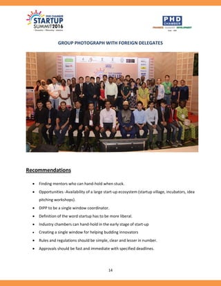 14
GROUP PHOTOGRAPH WITH FOREIGN DELEGATES
Recommendations
 Finding mentors who can hand-hold when stuck.
 Opportunities -Availability of a large start-up ecosystem (startup village, incubators, idea
pitching workshops).
 DIPP to be a single window coordinator.
 Definition of the word startup has to be more liberal.
 Industry chambers can hand-hold in the early stage of start-up
 Creating a single window for helping budding innovators
 Rules and regulations should be simple, clear and lesser in number.
 Approvals should be fast and immediate with specified deadlines.
 