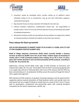 15
 Ecosystem should be developed which includes setting up of platforms where
individuals willing to be an entrepreneur may go and seek information, guidance,
mentoring, financing etc.
 Big corporate houses can keep a provision of funding the new start-ups.
 Industry chambers, federations, confederations should owe the responsibility to
provide inputs in terms of not only technical expertise but also of providing seed capital
to budding entrepreneurs.
 Educational institutes should not only add but also lay emphasis on programmes related
to entrepreneurship to motivate the students to start their own ventures.
Press release for Start-up Summit
KVIC IN FOR ENHANCING ITS MARKET SHARE TO 5% IN NEXT 2-3 YEARS, SAYS IT’S CEO
AT PHD CHAMBER STARTUPS SUMMIT-2016
Khadi & Village Industries Commission (KVIC) which currently handles a business
turnover of about Rs.30,000 crores has set for itself a modest target of increasing its
market share in KVIC promoted products from existing 1% to 5% in next 2-3 years,
given their market demand in view of enhanced quality of KVIC products, according to
its CEO, Mr. Arun Kumar Jha.
Addressing a Startup Summit-2016 under aegis of PHD Chamber of Commerce and
Industry here today, Mr. Jha said, “the problem that the KVIC is presently grappling with
is on supply side and not on demand factor and it one of the reasons that the KVIC has
been concentrating on is its production facilities across the country through the help of
all its supply chain agencies”.
With demand of KVIC products on gradual increasing trajectory and the government’s
supportive policies towards promotion of khadi products within and outside India, the
Commission has set a target of hiking its market share to a level of 5% in next 2-3 years
with its participation, involvement and partnership spirits with evolving disruptive
innovations for the sector’s betterment, said Mr. Jha.
 