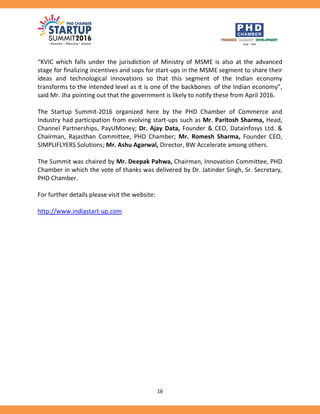 16
“KVIC which falls under the jurisdiction of Ministry of MSME is also at the advanced
stage for finalizing incentives and sops for start-ups in the MSME segment to share their
ideas and technological innovations so that this segment of the Indian economy
transforms to the intended level as it is one of the backbones of the Indian economy”,
said Mr. Jha pointing out that the government is likely to notify these from April 2016.
The Startup Summit-2016 organized here by the PHD Chamber of Commerce and
Industry had participation from evolving start-ups such as Mr. Paritosh Sharma, Head,
Channel Partnerships, PayUMoney; Dr. Ajay Data, Founder & CEO, Datainfosys Ltd. &
Chairman, Rajasthan Committee, PHD Chamber; Mr. Romesh Sharma, Founder CEO,
SIMPLIFLYERS Solutions; Mr. Ashu Agarwal, Director, BW Accelerate among others.
The Summit was chaired by Mr. Deepak Pahwa, Chairman, Innovation Committee, PHD
Chamber in which the vote of thanks was delivered by Dr. Jatinder Singh, Sr. Secretary,
PHD Chamber.
For further details please visit the website:
http://www.indiastart-up.com
 