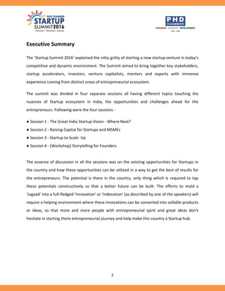 2
Executive Summary
The 'Startup Summit 2016' explained the nitty-gritty of starting a new startup venture in today's
competitive and dynamic environment. The Summit aimed to bring together key stakeholders,
startup accelerators, investors, venture capitalists, mentors and experts with immense
experience coming from distinct areas of entrepreneurial ecosystem.
The summit was divided in four separate sessions all having different topics touching the
nuances of Startup ecosystem in India, the opportunities and challenges ahead for the
entrepreneurs. Following were the four sessions -
● Session 1 - The Great India Startup Vision - Where Next?
● Session 2 - Raising Capital for Startups and MSMEs
● Session 3 - Startup to Scale- Up
● Session 4 - (Workshop) Storytelling for Founders
The essence of discussion in all the sessions was on the existing opportunities for Startups in
the country and how these opportunities can be utilized in a way to get the best of results for
the entrepreneurs. The potential is there in the country, only thing which is required to tap
these potentials constructively so that a better future can be built. The efforts to mold a
'Jugaad' into a full-fledged 'Innovation' or 'Indovation' (as described by one of the speakers) will
require a helping environment where these innovations can be converted into sellable products
or ideas, so that more and more people with entrepreneurial spirit and great ideas don't
hesitate in starting there entrepreneurial journey and help make this country a Startup hub.
 