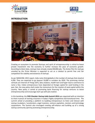 3
INTRODUCTION
Creating an ecosystem to promote Startups and spirit of entrepreneurship is critical to boost
private investment into the economy to further increase the pace of economic growth.
According to latest data, startups have already created 80,000 jobs. The Action Plan for startups
unveiled by the Prime Minister is expected to act as a catalyst to permit free and fair
competition for viability and existence of startups.
As per NASSCOM, 2015 report, India ranks third globally in the number of startups that stood at
4,200. They are expected to go beyond 10,000 in numbers by 2020. The promising startup
verticals are Internet of Things (IOT), data analytics, health tech and hyper local e-commerce to
name a few. Indian entrepreneurs have depended on foreign capital for seed funding in the
past. But, the new policy shall create the momentum for the creation of seed capital within the
country. New policy is aimed at promoting bank financing for startup ventures to boost
entrepreneurship and encourage start-ups with job creation.
In this backdrop, the PHD Chamber Startup India Summit 2016 was organized with an intention
to share nuances of starting a business in today's highly competitive and transitional time. The
summit aimed at providing a platform to budding entrepreneurs to listen and interact with
startup incubators / accelerators, angel investors, venture capitalists, mentors and technology
corporations. The Summit also envisaged creating self-reliance and building up of a strong
startup community spirit by promoting entrepreneurship.
 