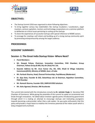 4
OBJECTIVES:
 The Startup Summit 2016 was organized to attain following objectives-
 To bring together various key stakeholders like startup incubators / accelerators, angel
investors, venture capitalists, mentors and technology corporations on a common platform
to deliberate on critical issues pertaining to scaling up the startups
 To share the experiences of successful startups with special reference to MSME sectors.
 To envisage for creating a self reliant and building up of a strong startup community spirit
by promoting entrepreneurship among the target audience.
PROCEEDINGS:
SESSIONS’ SUMMARY:
Session -1: The Great India Startup Vision- Where Next?
 Panel Members:-
 Mr. Deepak Pahwa, Chairman, Innovation Committee, PHD Chamber; Group
Chairman, Pahwa Group & MD, Bry-Air (Asia) Pvt. Ltd.
 Keynote Address by Mr. Arun Kumar Jha, IES, CEO, Khadi & Village Industries
Commission(KVIC), Ministry of MSME, Govt. of India
 Mr. Paritosh Sharma, Head, Channel Partnerships, PayUMoney (Moderator)
 Dr. Ajay Data, Founder & CEO, Datainfosys Ltd. & Chairman, Rajasthan Committee,
PHD Chamber
 Mr. Romesh Sharma, Founder CEO, SIMPLIFLYERS Solutions
 Mr. Ashu Agarwal, Director, BW Accelerate
The summit kick-started with the introductory remarks by Dr. Jatinder Singh, Sr. Secretary PHD
Chamber of Commerce. While giving the preamble of the summit he spoke on incremental and
break through innovations. He talked about nineteen agenda points introduced by government
through which it is making an attempt to encourage startups and motivating youngsters
towards becoming a job-provider rather than a job–seeker. He was quite enthusiastic that this
policy will provide a major boost to mobilize the immense potential of the Indian youth which is
lying untapped and unutilized.
 