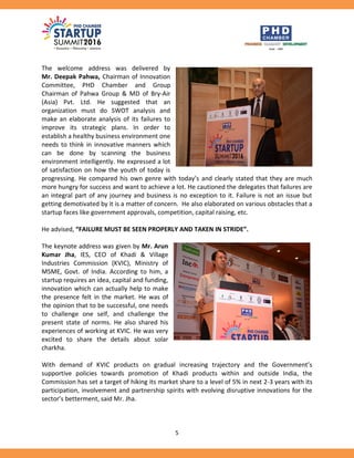 5
The welcome address was delivered by
Mr. Deepak Pahwa, Chairman of Innovation
Committee, PHD Chamber and Group
Chairman of Pahwa Group & MD of Bry-Air
(Asia) Pvt. Ltd. He suggested that an
organization must do SWOT analysis and
make an elaborate analysis of its failures to
improve its strategic plans. In order to
establish a healthy business environment one
needs to think in innovative manners which
can be done by scanning the business
environment intelligently. He expressed a lot
of satisfaction on how the youth of today is
progressing. He compared his own genre with today’s and clearly stated that they are much
more hungry for success and want to achieve a lot. He cautioned the delegates that failures are
an integral part of any journey and business is no exception to it. Failure is not an issue but
getting demotivated by it is a matter of concern. He also elaborated on various obstacles that a
startup faces like government approvals, competition, capital raising, etc.
He advised, “FAILURE MUST BE SEEN PROPERLY AND TAKEN IN STRIDE”.
The keynote address was given by Mr. Arun
Kumar Jha, IES, CEO of Khadi & Village
Industries Commission (KVIC), Ministry of
MSME, Govt. of India. According to him, a
startup requires an idea, capital and funding,
innovation which can actually help to make
the presence felt in the market. He was of
the opinion that to be successful, one needs
to challenge one self, and challenge the
present state of norms. He also shared his
experiences of working at KVIC. He was very
excited to share the details about solar
charkha.
With demand of KVIC products on gradual increasing trajectory and the Government’s
supportive policies towards promotion of Khadi products within and outside India, the
Commission has set a target of hiking its market share to a level of 5% in next 2-3 years with its
participation, involvement and partnership spirits with evolving disruptive innovations for the
sector’s betterment, said Mr. Jha.
 
