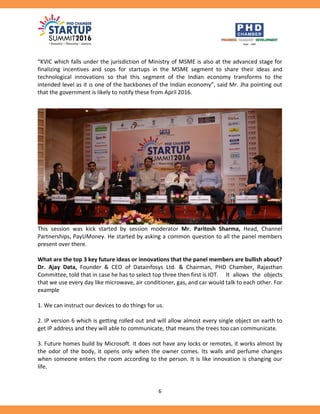 6
“KVIC which falls under the jurisdiction of Ministry of MSME is also at the advanced stage for
finalizing incentives and sops for startups in the MSME segment to share their ideas and
technological innovations so that this segment of the Indian economy transforms to the
intended level as it is one of the backbones of the Indian economy”, said Mr. Jha pointing out
that the government is likely to notify these from April 2016.
This session was kick started by session moderator Mr. Paritosh Sharma, Head, Channel
Partnerships, PayUMoney. He started by asking a common question to all the panel members
present over there.
What are the top 3 key future ideas or innovations that the panel members are bullish about?
Dr. Ajay Data, Founder & CEO of Datainfosys Ltd. & Chairman, PHD Chamber, Rajasthan
Committee, told that in case he has to select top three then first is IOT. It allows the objects
that we use every day like microwave, air conditioner, gas, and car would talk to each other. For
example
1. We can instruct our devices to do things for us.
2. IP version 6 which is getting rolled out and will allow almost every single object on earth to
get IP address and they will able to communicate, that means the trees too can communicate.
3. Future homes build by Microsoft. It does not have any locks or remotes, it works almost by
the odor of the body, it opens only when the owner comes. Its walls and perfume changes
when someone enters the room according to the person. It is like innovation is changing our
life.
 