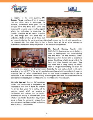 7
In response to the same question, Mr.
Deepak Pahwa emphasized lot of changes
that are taking place in technology. For
example, Automobiles have gone a lot of
changes from the time they came into
existence till now and we are reaching a point
where the technology is integrating the
Enablers to where we will have a driverless
car. The things that one don’t feel or
understand today are two great things that
are happening behind the scene which can dramatically change our lives. A lot is happening on
the material side. The other thing is that in future there will be an acute shortage of
mathematicians because everything around us will be based on algorithms.
Mr. Romesh Sharma, Founder CEO,
SIMPLIFLYERS Solutions was pretty bullish in
terms of development and understanding
and the reach for the financial sector.
According to him, there is a lot to be done as
people don’t know what is being held at the
banks and other financial institutions. They
only know what is being told by the media.
There is a huge understanding and scope for
the young generation in the financial sector. Secondly, he was bullish about health care,
according to him still 2/3rd
of the world’s population can’t have what they need and all progress
is nothing if we can’t afford proper health. There is a huge scope for this generation to take the
health care to the next level. And the thirdly, he would go for education. In this sector what has
been done in last 5000 years could be done and should be done in next 5 years.
Mr. Ashu Agarwal, Director, BW Accelerate
shared that opportunity is everywhere; we
just need to build a lot of depth. He told that
for at last two years he is looking at the
business models which are focusing on
distributions and believes that the product
economy will pick up in the next two years,
what we just need is distribution play which is
going to keep the consumers engaged and
interacting which will eventually translate into
a lot of product consumption.
 