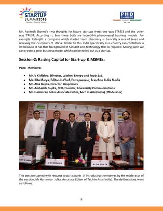8
Mr. Paritosh Sharma’s two thoughts for future startups were, one was STRESS and the other
was TRUST. According to him these both are incredibly phenomenal business models. For
example Patanjali; a company which started from pharmacy is basically a mix of trust and
relieving the customers of stress. Similar to this India specifically as a country can contribute a
lot because it has that background of Sanskrit and technology that is required. Mixing both we
can create a great business model which can be rolled out as a startup.
Session-2: Raising Capital for Start-up & MSMEs:
Panel Members:-
 Mr. V K Mishra, Director, Lakshmi Energy and Foods Ltd.
 Ms. Ritu Marya, Editor-in-Chief, Entrepreneur, Franchise India Media
 Mr. Alok Gupta, Director, Graphisads
 Mr. Ambarish Gupta, CEO, Founder, Knowlarity Communications
 Mr. Harsimran Julka, Associate Editor, Tech in Asia (India) (Moderator)
This session started with request to participants of introducing themselves by the moderator of
the session, Mr Harsimran Julka, Associate Editor of Tech in Asia (India). The deliberations went
as follows:
 