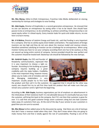 9
Ms. Ritu Marya, Editor-in-Chief, Entrepreneur, Franchise India Media deliberated on starong
mentorship for startups and strategies to raise funding.
Mr. Alok Gupta, Director of Graphisides is a second generation entrepreneur. He stressed that
no one can become an entrepreneur by seeing other it has to be inbuilt. One should have
passion to be an entrepreneur, to do something, to achieve something. Entrepreneurship is not
sweat equity rather it is blood equity. Every investor looks for quick and stable returns, no one
here is to burn money.
Mr. V K Mishra, Director of Lakshmi Energy and Foods Ltd., said that funding is very important
for a company. One has to satisfy equity share holders and bankers. The expectations of foreign
investors are too high and they do not care about the revenue model and revenue stream,
therefore sometimes satisfying an investor can be a challenge for an entrepreneur. When using
investor money you have to run your company according them one has to be cautious as they
can wound up losing entire control of company. Service provided should be near perfect and
the customer should be treated well. Bootstrap rule should be followed by the new startups.
Mr. Ambrish Gupta, the CEO and founder of
Knowlarity communications, expressed that
it is very important to choose a right co-
founder. According to him building up a great
company requires building up a great
credibility with the stake holders. Credibility
is the most important thing, however money
allows you to make a lot of mistakes and not
die. Managing stakeholders is very
important. Usually people try to first build
the product and then sell it to the customer. He suggested that it should be the other way
round; one should first try to sell first then build the product that will make sure that you
remain very customer centric right from the beginning.
According to Mr. Alok Gupta, business organizations put lot of emphasis on advertisement in
the initial phase of their existence itself. It is not advisable because it’s eventually how you treat
the customer, will bring him back to the company. But if it’s not then that customer is gone for
ever. It is said that one good customer brings seven customers along but one bad customer
takes away 21 customers from you. At the end of the day if your service to your customers is
good then you are sure to succeed.
Ms. Ritu Marya further added value to the discussion by saying that there are a lot of startups
that don’t have a revenue model when they start. They don’t know where they are going to
make money from and that is totally against the rule of sustainability. Pivoting is one of the
 