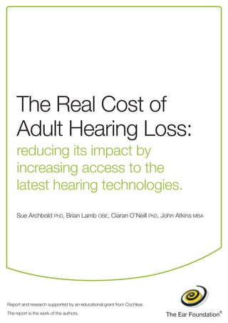 The Real Cost of 
Adult Hearing Loss: 
reducing its impact by 
increasing access to the 
latest hearing technologies. 
Sue Archbold PhD, Brian Lamb OBE, Ciaran O’Neill PhD, John Atkins MBA 
Report and research supported by an educational grant from Cochlear. 
The report is the work of the authors. 
 
