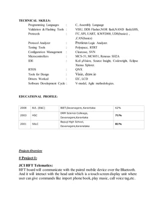 TECHNICAL SKILLS:
Programming Languages : C, Assembly Language
Validation & Flashing Tools : VISU, DDS Flasher,NOR flash,NAND flash,GHS,
Protocols : I2C, SPI, UART, KWP2000, UDS(basics) ,
,CAN(basics)
Protocol Analyzer : Protious Logic Analyzer.
Testing Tools : Polyspace, RTRT
Configuration Management : Clearcase, SVN
Microcontrollers : MCS-51, MC8051, Renesas SH2A
IDE : Keil µVision, Source Insight, Codewright, Eclipse
Xtensa Xplorer.
RTOS : QNX
Tools for Design : Visio, draw.io
Drivers Worked : I2C, LCD
Software Development Cycle : V-model, Agile methodologies.
EDUCATIONAL PROFILE:
2008 B.E. (E&C) BIET,Davanagere, Karantaka 62%
2003 HSC
DRM Science Colleage,
Davanagere,Karantaka
71%
2001 SSLC
Bapuji High School,
Davanagere,Karanataka
81%
Projects Overview
# Project 1:
JCI HFT Telematics:
HFT board will communicate with the paired mobile device over the Bluetooth.
And it will interact with the head unit which is a touch screen display unit where
user can give commands like import phone book, play music, call voice tag,etc.
 