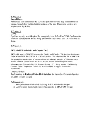 # Project 2:
Immobilizer:
Authorized user can unlock the ECU and personwith valid key can start the car
engine. Immobilizer is fitted at the ignition of the key. Diagnostic services are
implemented by K-line.
# Project 3:
OPAL
Opal is a security specification, for storage devices, defined by TCG. Opal security
firmware development. Board bring up activities are carried out. I2C validation is
done.
# Project 4:
DCM 4.1 (ECM for Daimler and Chrysler Cars)
DCM 4.1 is a pack of 11 CRDI programs for Daimler and Chrysler. This involves development
Engine Control Unit for EURO-V & EURO-VI projects. The Micro used for this is MPC5554.
The application has two types of injectors (Peizo and solenoid) with max of 2000 bars which
involves different classes of cars like SUVs, E-class, B-class and some hybrid models.
It has more than 21 features like Rail Pressure Demand, ECU Safety Monitor, Fuel Quantity
Demand, Engine Temperature Control etc. to be developed to support the customer
requirements.
Other Activities:
Tooktraining in Eminent Embedded Solution for 6 months. Completed project
on ATM security system.
Achievements:
1. Best performer award while working in JCI Automotive Project.
2. Appreciation from clients for porting activity in EDUCOM project
 