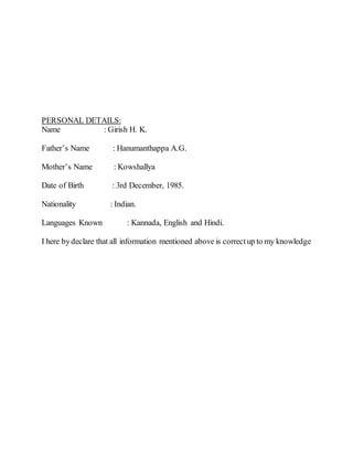 PERSONAL DETAILS:
Name : Girish H. K.
Father’s Name : Hanumanthappa A.G.
Mother’s Name : Kowshallya
Date of Birth : 3rd December, 1985.
Nationality : Indian.
Languages Known : Kannada, English and Hindi.
I here bydeclare that all information mentioned above is correctup to my knowledge
 