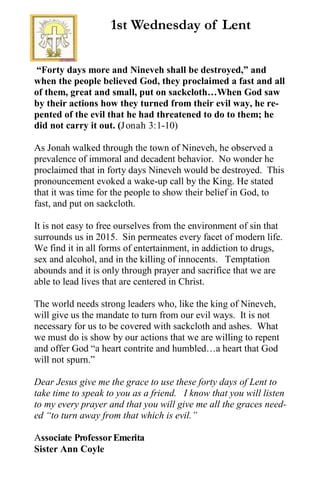 “Forty days more and Nineveh shall be destroyed,” and
when the people believed God, they proclaimed a fast and all
of them, great and small, put on sackcloth…When God saw
by their actions how they turned from their evil way, he re-
pented of the evil that he had threatened to do to them; he
did not carry it out. (Jonah 3:1-10)
As Jonah walked through the town of Nineveh, he observed a
prevalence of immoral and decadent behavior. No wonder he
proclaimed that in forty days Nineveh would be destroyed. This
pronouncement evoked a wake-up call by the King. He stated
that it was time for the people to show their belief in God, to
fast, and put on sackcloth.
It is not easy to free ourselves from the environment of sin that
surrounds us in 2015. Sin permeates every facet of modern life.
We find it in all forms of entertainment, in addiction to drugs,
sex and alcohol, and in the killing of innocents. Temptation
abounds and it is only through prayer and sacrifice that we are
able to lead lives that are centered in Christ.
The world needs strong leaders who, like the king of Nineveh,
will give us the mandate to turn from our evil ways. It is not
necessary for us to be covered with sackcloth and ashes. What
we must do is show by our actions that we are willing to repent
and offer God “a heart contrite and humbled…a heart that God
will not spurn.”
Dear Jesus give me the grace to use these forty days of Lent to
take time to speak to you as a friend. I know that you will listen
to my every prayer and that you will give me all the graces need-
ed “to turn away from that which is evil.”
Associate ProfessorEmerita
Sister Ann Coyle
1st Wednesday of Lent
 