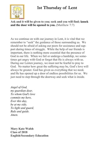 Ask and it will be given to you; seek and you will find; knock
and the door will be opened to you. (Matthew 7:7)
As we continue on with our journey in Lent, it is vital that we
remember to “seek” the guidance of those surrounding us. We
should not be afraid of asking our peers for assistance and sup-
port during times of struggle. While the help of our friends is
important, there is nothing more essential that the presence of
God in our life. When we fail or undergo a hardship, we some-
times get angry with God or forget that He is always with us.
During our Lenten journey, we must not be fearful to pray to
God. No matter how great the suffering may be, God’s love will
always be greater. God has given us everything that we need,
and He has opened up a door of endless possibilities for us. We
just need to step through the doorway and seek what is inside.
Angel of God,
my guardian dear,
To whom God's love
commits me here,
Ever this day,
be at my side,
To light and guard,
Rule and guide.
Amen.
Mary Kate Walsh
Class of 2018
English/Secondary Education
1st Thursday of Lent
 