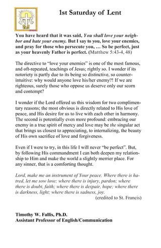 You have heard that it was said, You shall love your neigh-
bor and hate your enemy. But I say to you, love your enemies,
and pray for those who persecute you, … So be perfect, just
as your heavenly Father is perfect. (Matthew 5:43-4, 48)
The directive to “love your enemies” is one of the most famous,
and oft-repeated, teachings of Jesus; rightly so. I wonder if its
notoriety is partly due to its being so distinctive, so counter-
intuitive: why would anyone love his/her enemy?! If we are
righteous, surely those who oppose us deserve only our scorn
and contempt?
I wonder if the Lord offered us this wisdom for two complimen-
tary reasons; the most obvious is directly related to His love of
peace, and His desire for us to live with each other in harmony.
The second is potentially even more profound: embracing our
enemy in a true spirit of mercy and love may be the singular act
that brings us closest to appreciating, to internalizing, the beauty
of His own sacrifice of love and forgiveness.
Even if I were to try, in this life I will never “be perfect”. But,
by following His commandment I can both deepen my relation-
ship to Him and make the world a slightly merrier place. For
any sinner, that is a comforting thought.
Lord, make me an instrument of Your peace. Where there is ha-
tred, let me sow love; where there is injury, pardon; where
there is doubt, faith; where there is despair, hope; where there
is darkness, light; where there is sadness, joy.
(credited to St. Francis)
Timothy W. Fallis, Ph.D.
Assistant Professor of English/Communication
1st Saturday of Lent
 